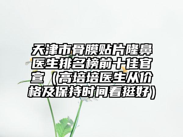 天津市骨膜贴片隆鼻医生排名榜前十佳官宣（高培培医生从价格及保持时间看挺好）