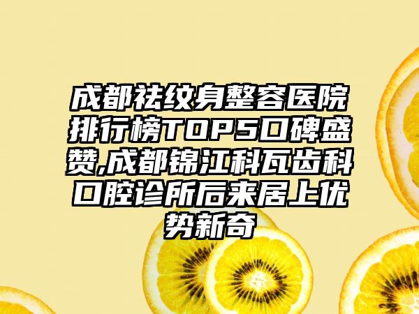 成都祛纹身整容医院排行榜TOP5口碑盛赞,成都锦江科瓦齿科口腔诊所后来居上优势新奇