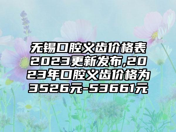 无锡口腔义齿价格表2023更新发布,2023年口腔义齿价格为3526元-53661元