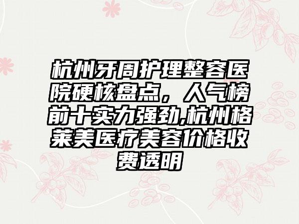 杭州牙周护理整容医院硬核盘点，人气榜前十实力强劲,杭州格莱美医疗美容价格收费透明