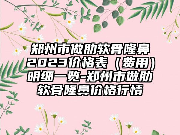 郑州市做肋软骨隆鼻2023价格表（费用）明细一览-郑州市做肋软骨隆鼻价格行情