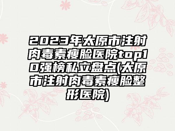 2023年太原市注射肉毒素瘦脸医院top10强榜私立盘点(太原市注射肉毒素瘦脸整形医院)