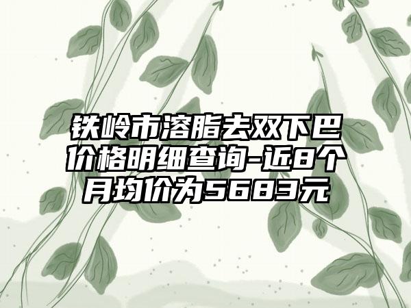 铁岭市溶脂去双下巴价格明细查询-近8个月均价为5683元