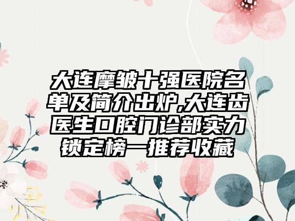 大连摩皱十强医院名单及简介出炉,大连齿医生口腔门诊部实力锁定榜一推荐收藏