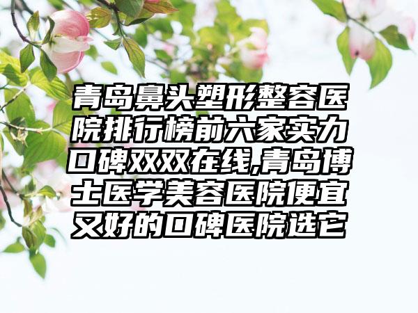 青岛鼻头塑形整容医院排行榜前六家实力口碑双双在线,青岛博士医学美容医院便宜又好的口碑医院选它