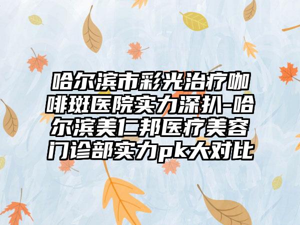 哈尔滨市彩光治疗咖啡斑医院实力深扒-哈尔滨美仁邦医疗美容门诊部实力pk大对比