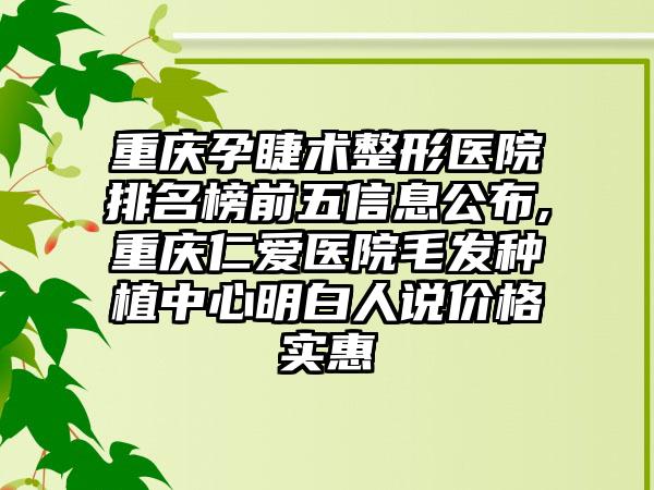 重庆孕睫术整形医院排名榜前五信息公布,重庆仁爱医院毛发种植中心明白人说价格实惠