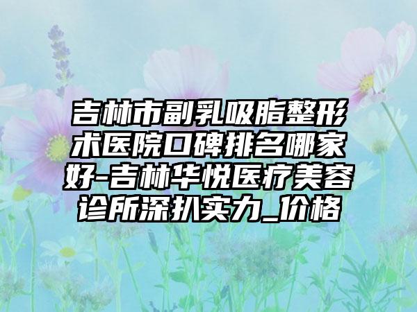 吉林市副乳吸脂整形术医院口碑排名哪家好-吉林华悦医疗美容诊所深扒实力_价格