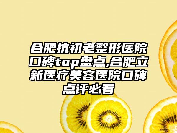 合肥抗初老整形医院口碑top盘点,合肥立新医疗美容医院口碑点评必看