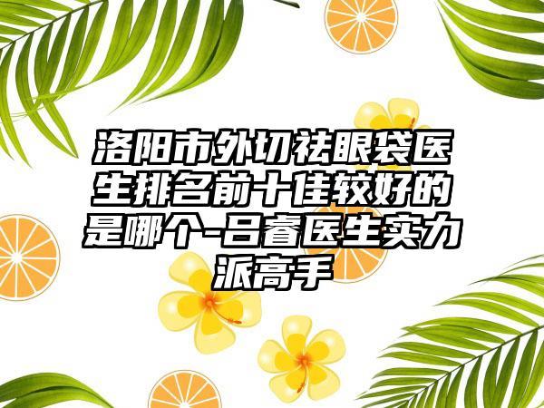 洛阳市外切祛眼袋医生排名前十佳较好的是哪个-吕睿医生实力派高手