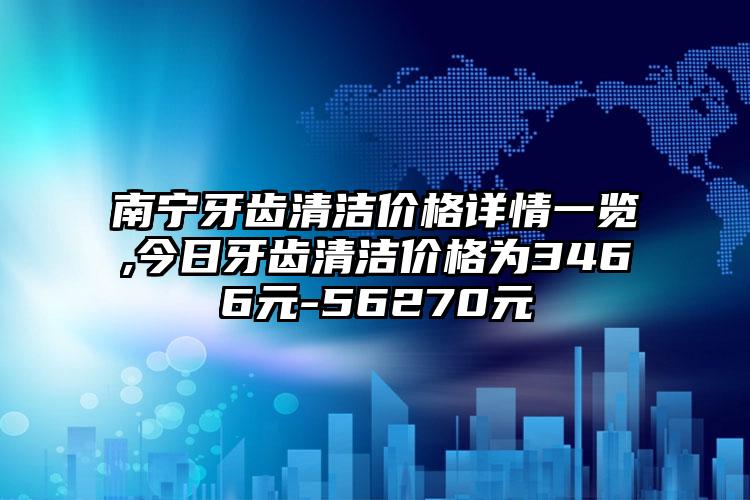 南宁牙齿清洁价格详情一览,今日牙齿清洁价格为3466元-56270元