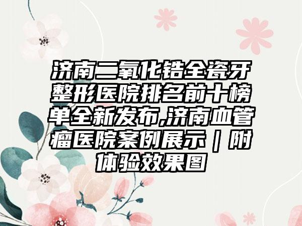 济南二氧化锆全瓷牙整形医院排名前十榜单全新发布,济南血管瘤医院实例展示｜附体验成果图