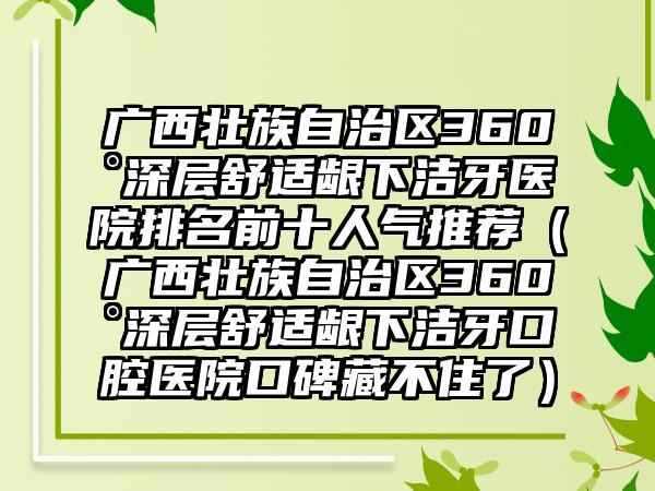 广西壮族自治区360°深层舒适龈下洁牙医院排名前十人气推荐（广西壮族自治区360°深层舒适龈下洁牙口腔医院口碑藏不住了）