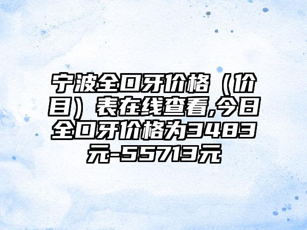 宁波全口牙价格（价目）表在线查看,今日全口牙价格为3483元-55713元