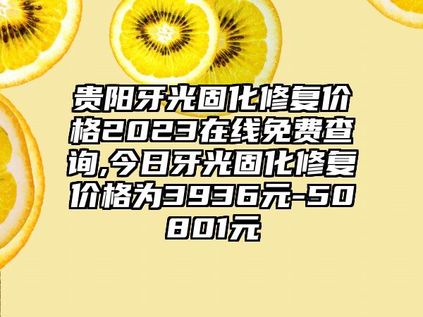 贵阳牙光固化修复价格2023在线免费查询,今日牙光固化修复价格为3936元-50801元