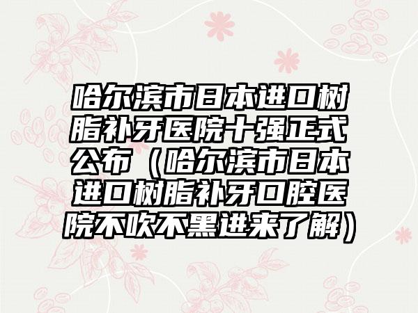 哈尔滨市日本进口树脂补牙医院十强正式公布（哈尔滨市日本进口树脂补牙口腔医院不吹不黑进来了解）