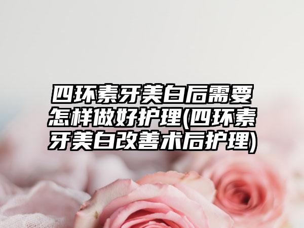 四环素牙美白后需要怎样做好护理(四环素牙美白改善术后护理)