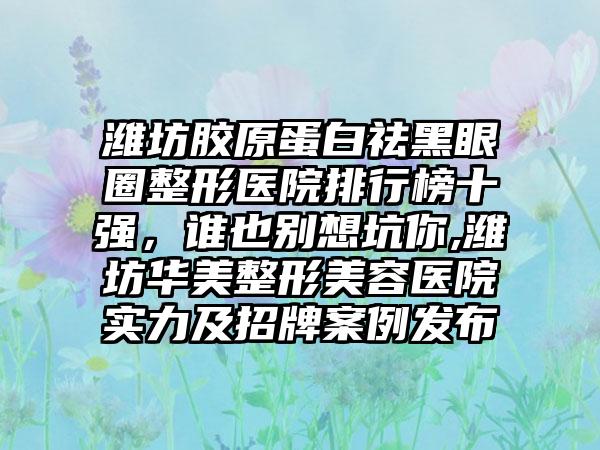 潍坊胶原蛋白祛黑眼圈整形医院排行榜十强，谁也别想坑你,潍坊华美整形美容医院实力及招牌实例发布