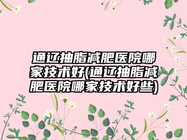 通辽抽脂减肥医院哪家技术好(通辽抽脂减肥医院哪家技术好些)