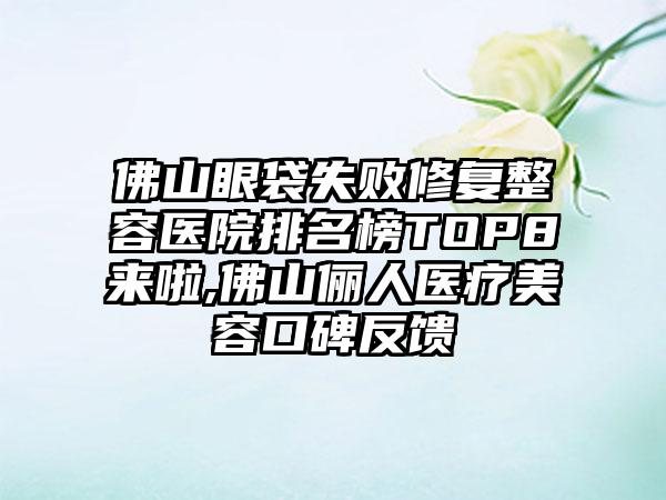 佛山眼袋失败修复整容医院排名榜TOP8来啦,佛山俪人医疗美容口碑反馈