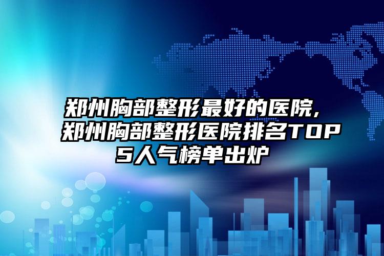 郑州胸部整形较好的医院,郑州胸部整形医院排名TOP5人气榜单出炉