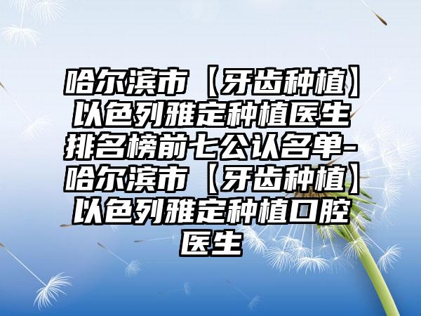 哈尔滨市【牙齿种植】以色列雅定种植医生排名榜前七公认名单-哈尔滨市【牙齿种植】以色列雅定种植口腔医生