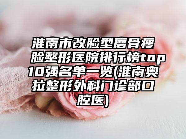 淮南市改脸型磨骨瘦脸整形医院排行榜top10强名单一览(淮南奥拉整形外科门诊部口腔医)