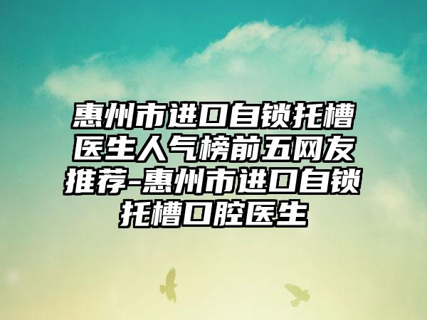 惠州市进口自锁托槽医生人气榜前五网友推荐-惠州市进口自锁托槽口腔医生