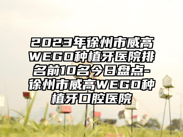 2023年徐州市威高WEGO种植牙医院排名前10名今日盘点-徐州市威高WEGO种植牙口腔医院