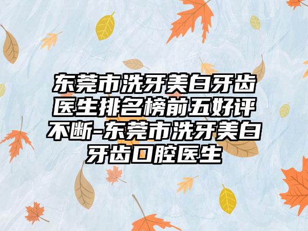 东莞市洗牙美白牙齿医生排名榜前五好评不断-东莞市洗牙美白牙齿口腔医生