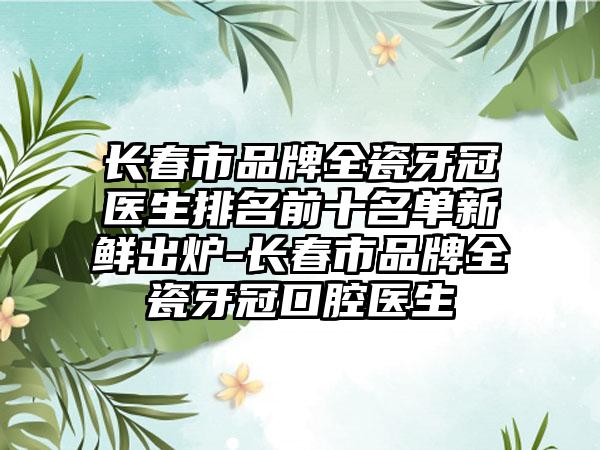 长春市品牌全瓷牙冠医生排名前十名单新鲜出炉-长春市品牌全瓷牙冠口腔医生