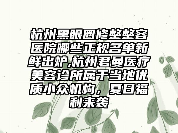 杭州黑眼圈修整整容医院哪些正规名单新鲜出炉,杭州君曼医疗美容诊所属于当地优质小众机构，夏日福利来袭