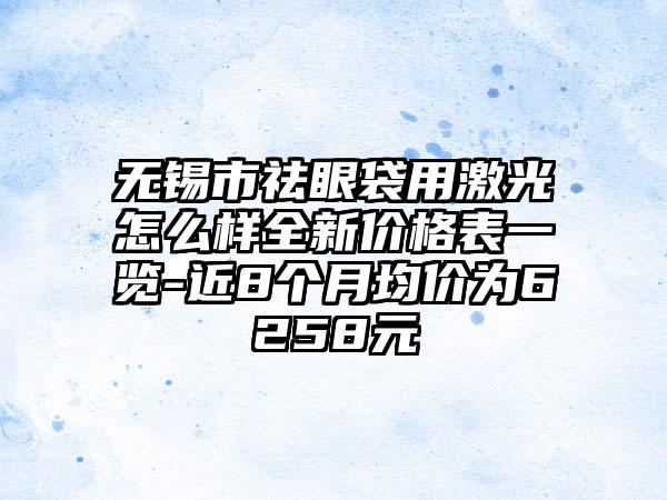 无锡市祛眼袋用激光怎么样全新价格表一览-近8个月均价为6258元