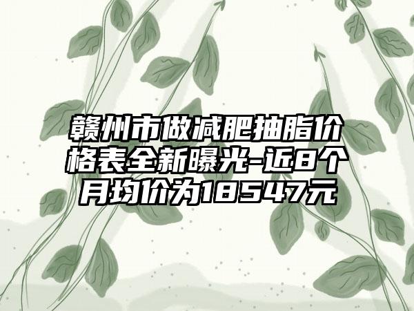 赣州市做减肥抽脂价格表全新曝光-近8个月均价为18547元