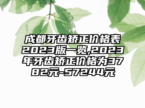 成都牙齿矫正价格表2023版一览,2023年牙齿矫正价格为3782元-57244元