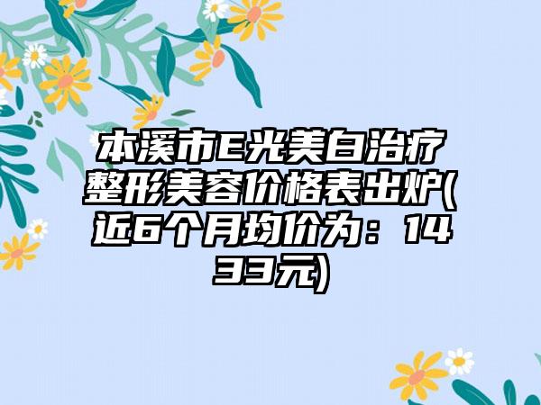 本溪市E光美白治疗整形美容价格表出炉(近6个月均价为：1433元)