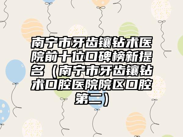 南宁市牙齿镶钻术医院前十位口碑榜新提名（南宁市牙齿镶钻术口腔医院院区口腔第二）