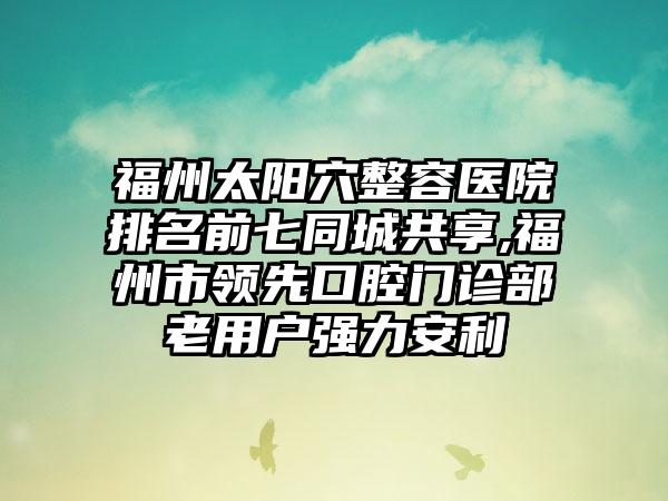 福州太阳穴整容医院排名前七同城共享,福州市领跑口腔门诊部老用户强力安利