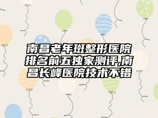 南昌老年斑整形医院排名前五特殊测评,南昌长峰医院技术不错