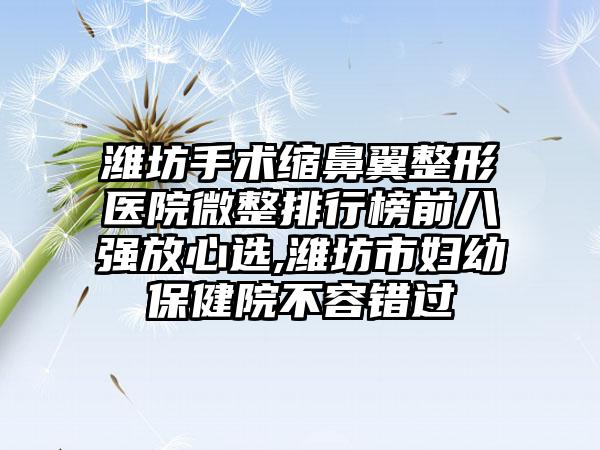 潍坊手术缩鼻翼整形医院微整排行榜前八强放心选,潍坊市妇幼保健院不容错过