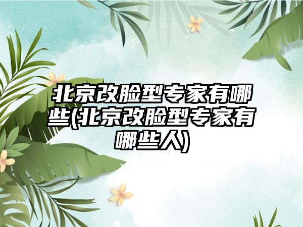 北京改脸型骨干医生有哪些(北京改脸型骨干医生有哪些人)