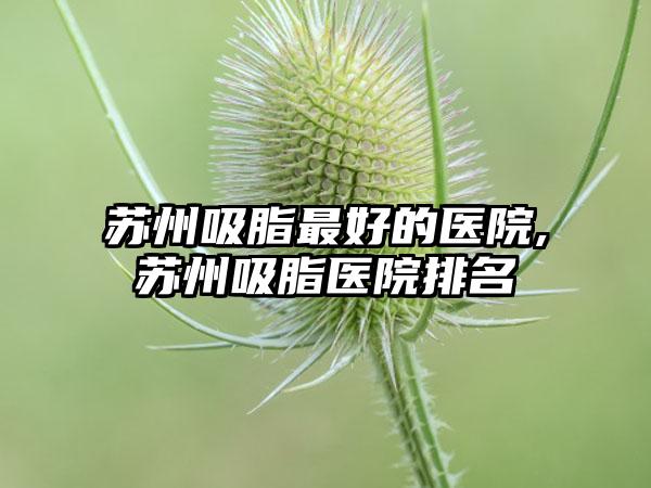 苏州吸脂较好的医院,苏州吸脂医院排名