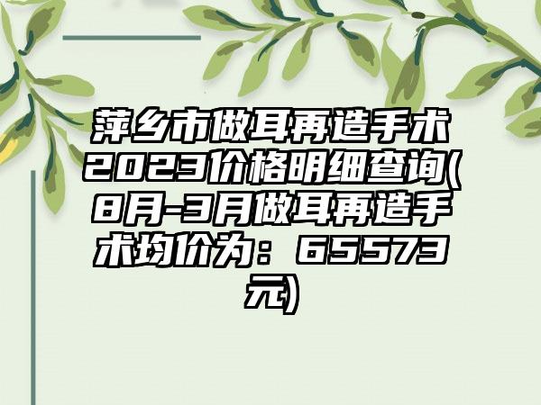 萍乡市做耳再造手术2023价格明细查询(8月-3月做耳再造手术均价为：65573元)