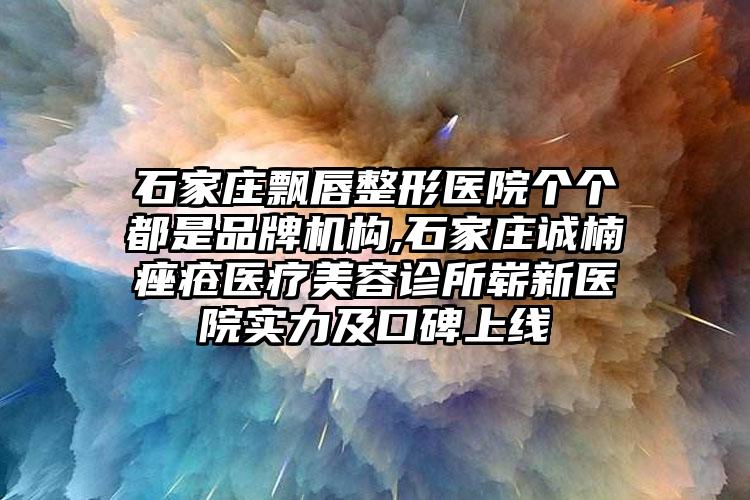 石家庄飘唇整形医院个个都是品牌机构,石家庄诚楠痤疮医疗美容诊所崭新医院实力及口碑上线