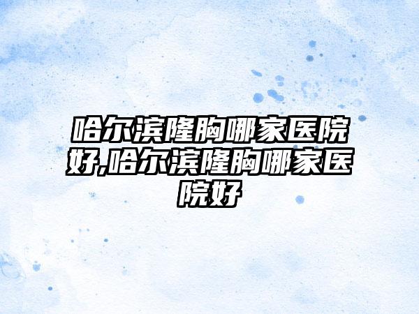 哈尔滨隆胸哪家医院好,哈尔滨隆胸哪家医院好