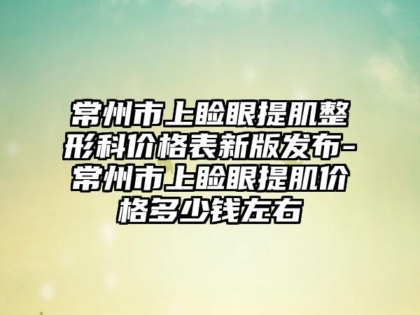 常州市上睑眼提肌整形科价格表新版发布-常州市上睑眼提肌价格多少钱左右