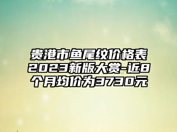 贵港市鱼尾纹价格表2023新版大赏-近8个月均价为3730元