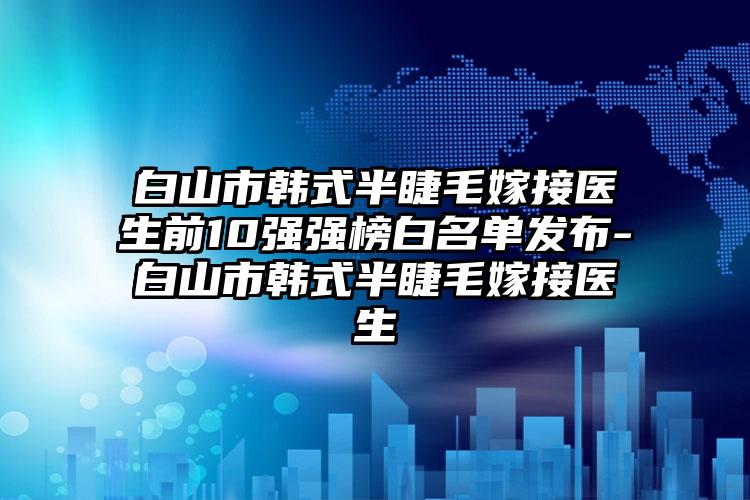 白山市韩式半睫毛嫁接医生前10强强榜白名单发布-白山市韩式半睫毛嫁接医生