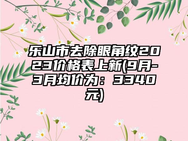 乐山市去除眼角纹2023价格表上新(9月-3月均价为：3340元)