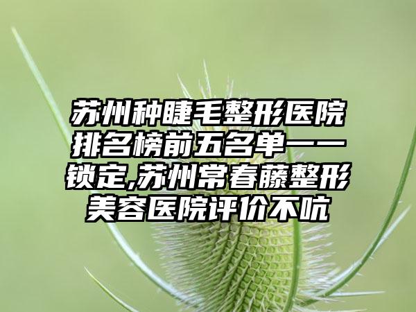 苏州种睫毛整形医院排名榜前五名单一一锁定,苏州常春藤整形美容医院评价不吭